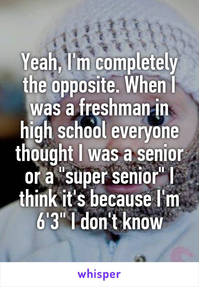 Yeah, I'm completely the opposite. When I was a freshman in high school everyone thought I was a senior or a "super senior" I think it's because I'm 6'3" I don't know