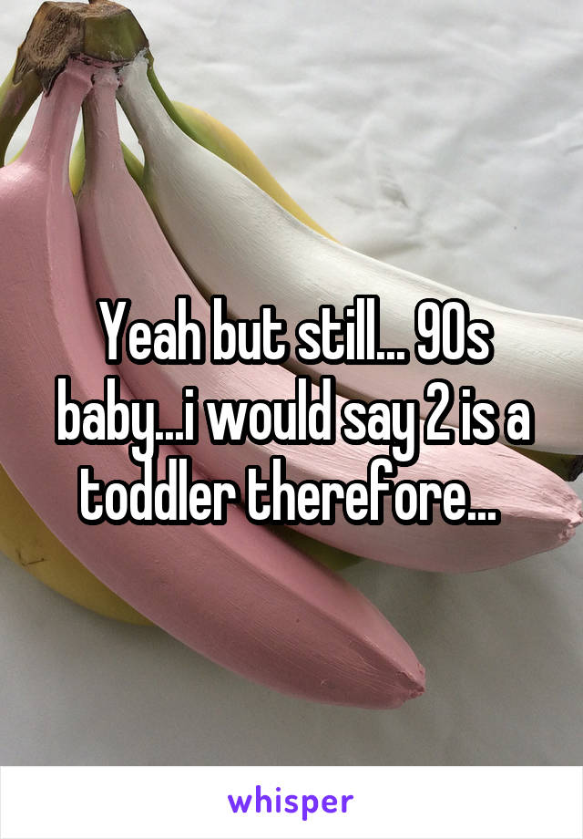 Yeah but still... 90s baby...i would say 2 is a toddler therefore... 