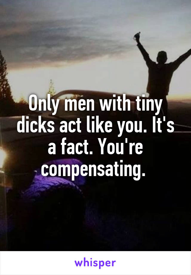 Only men with tiny dicks act like you. It's a fact. You're compensating. 