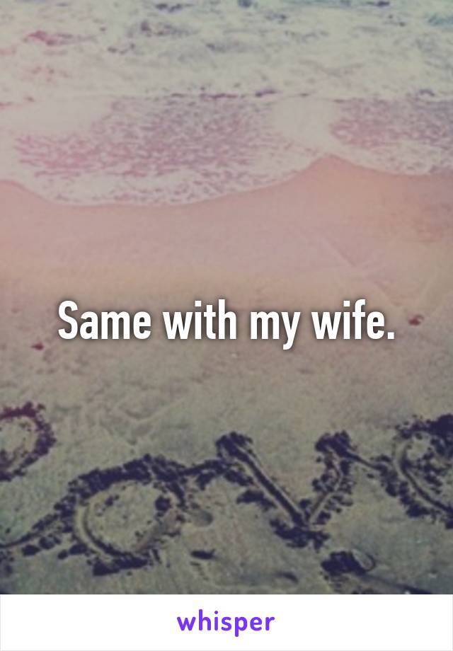 Same with my wife.