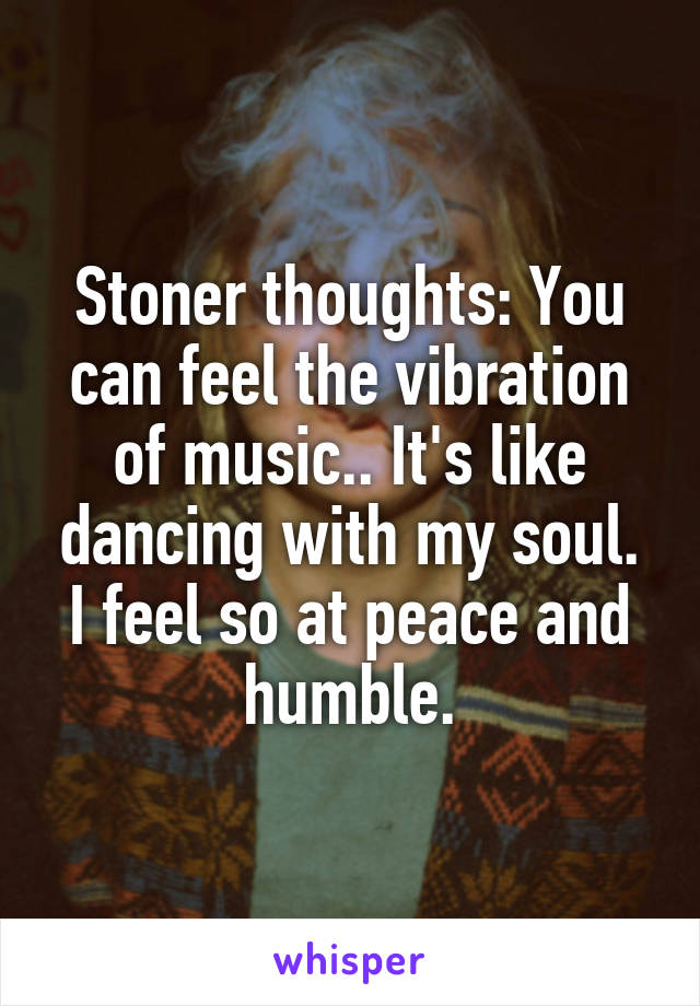 Stoner thoughts: You can feel the vibration of music.. It's like dancing with my soul. I feel so at peace and humble.