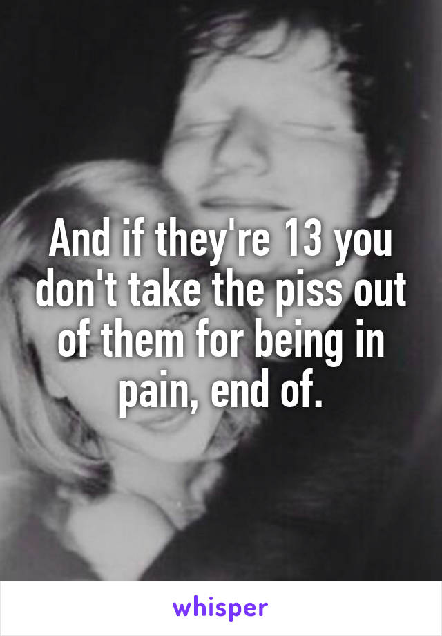 And if they're 13 you don't take the piss out of them for being in pain, end of.