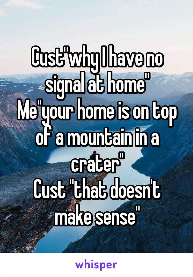 Cust"why I have no signal at home"
Me"your home is on top of a mountain in a crater"
Cust "that doesn't make sense"