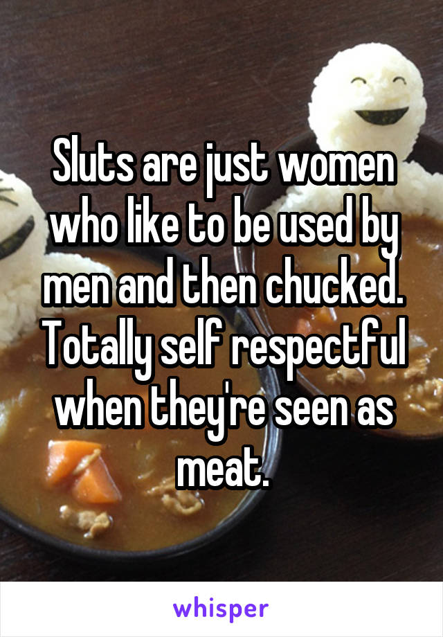 Sluts are just women who like to be used by men and then chucked. Totally self respectful when they're seen as meat.