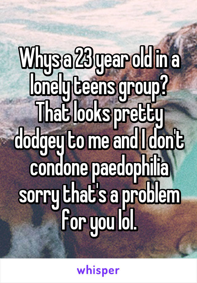 Whys a 23 year old in a lonely teens group? That looks pretty dodgey to me and I don't condone paedophilia sorry that's a problem for you lol.