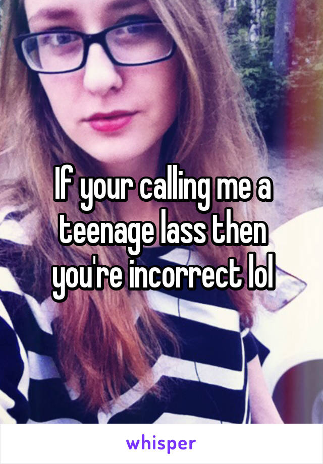 If your calling me a teenage lass then you're incorrect lol