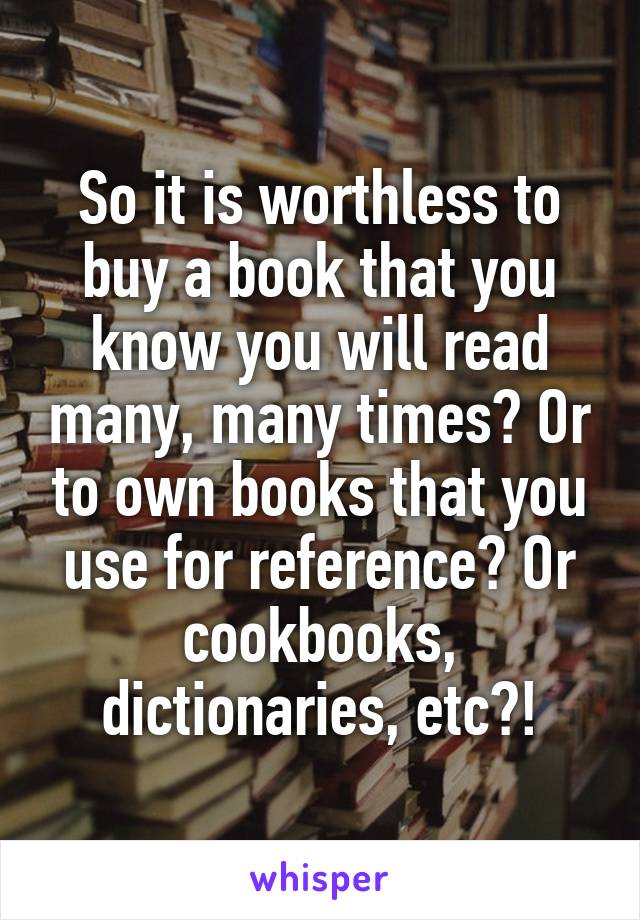 So it is worthless to buy a book that you know you will read many, many times? Or to own books that you use for reference? Or cookbooks, dictionaries, etc?!