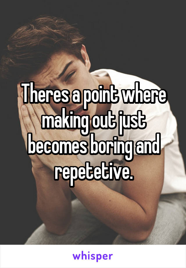 Theres a point where making out just becomes boring and repetetive.