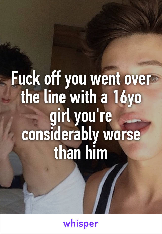 Fuck off you went over the line with a 16yo girl you're considerably worse than him