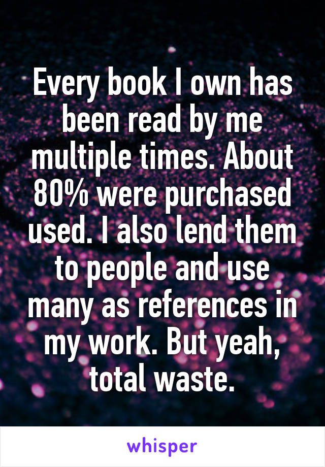 Every book I own has been read by me multiple times. About 80% were purchased used. I also lend them to people and use many as references in my work. But yeah, total waste.