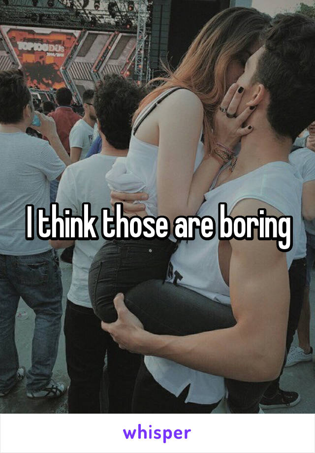 I think those are boring