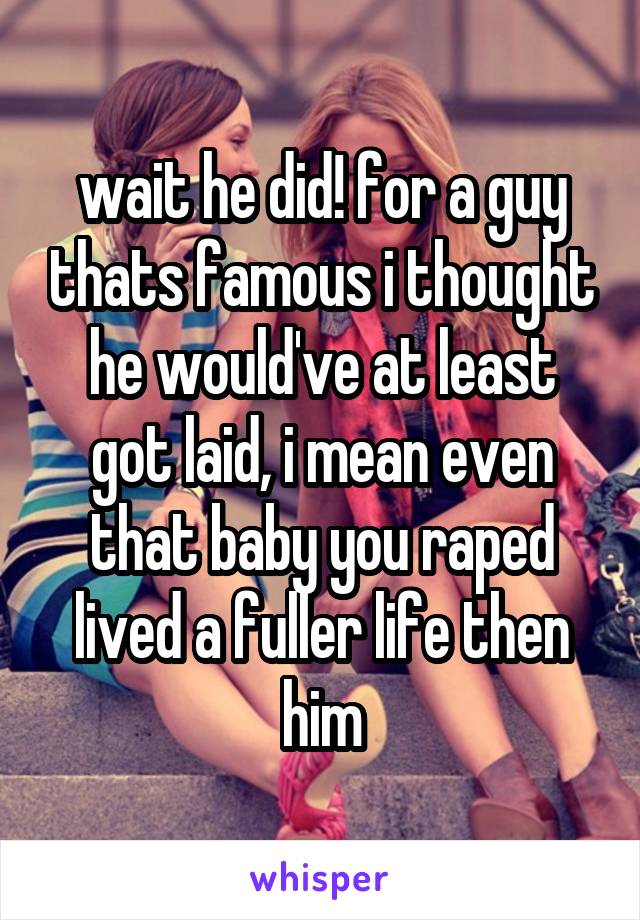 wait he did! for a guy thats famous i thought he would've at least got laid, i mean even that baby you raped lived a fuller life then him