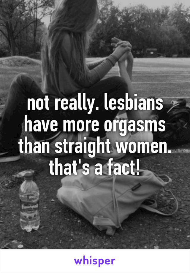 not really. lesbians have more orgasms than straight women. that's a fact!