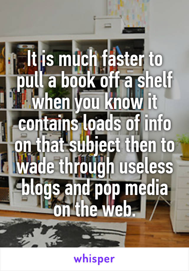 It is much faster to pull a book off a shelf when you know it contains loads of info on that subject then to wade through useless blogs and pop media on the web.