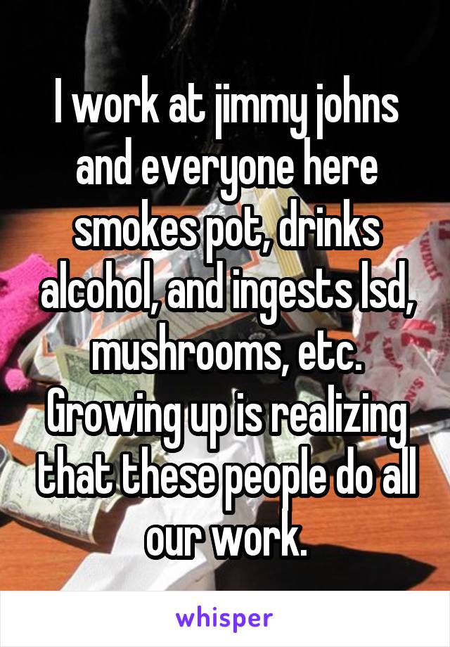 I work at jimmy johns and everyone here smokes pot, drinks alcohol, and ingests lsd, mushrooms, etc. Growing up is realizing that these people do all our work.