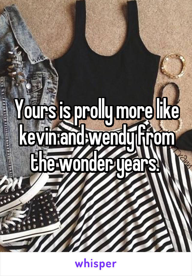 Yours is prolly more like kevin and wendy from the wonder years. 