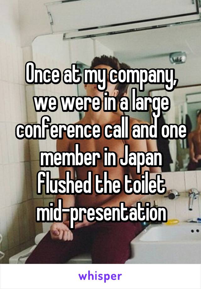 Once at my company, we were in a large conference call and one member in Japan flushed the toilet mid-presentation