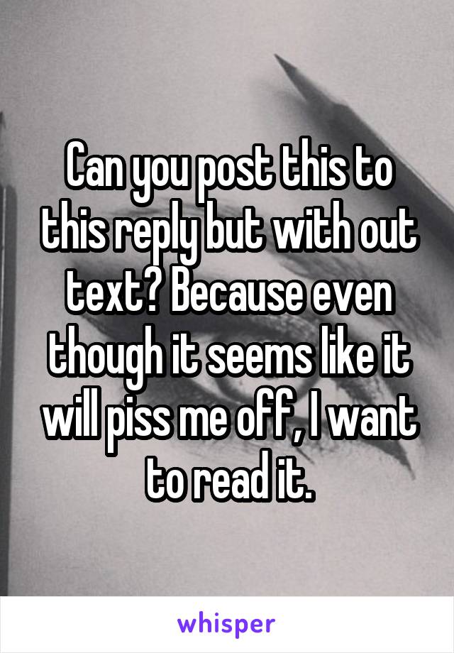 Can you post this to this reply but with out text? Because even though it seems like it will piss me off, I want to read it.