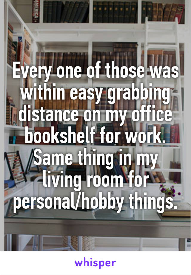 Every one of those was within easy grabbing distance on my office bookshelf for work. Same thing in my living room for personal/hobby things.