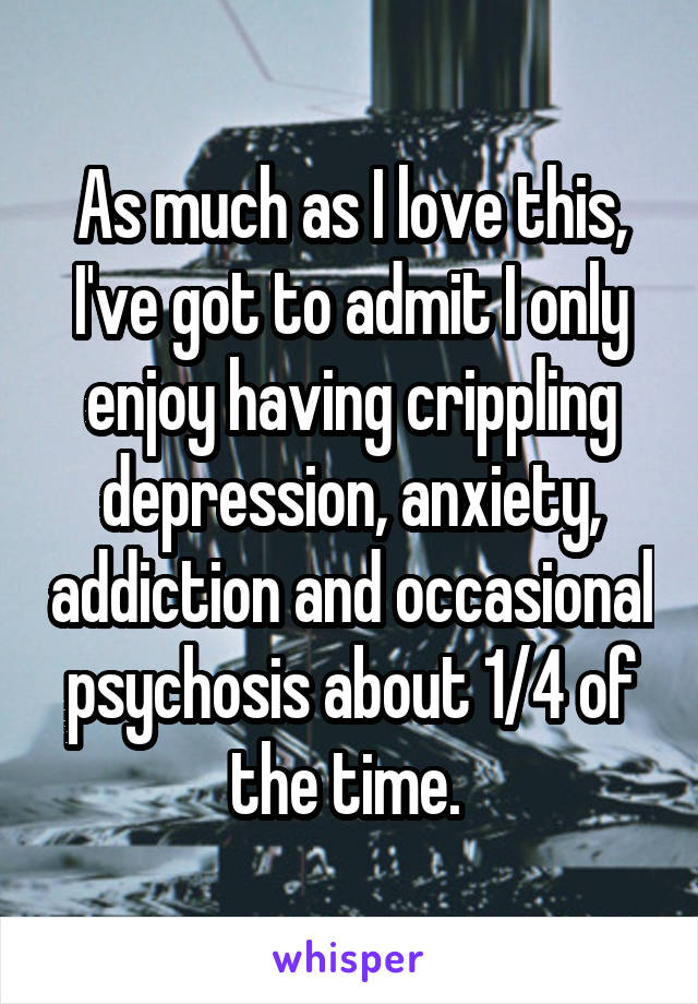 As much as I love this, I've got to admit I only enjoy having crippling depression, anxiety, addiction and occasional psychosis about 1/4 of the time. 