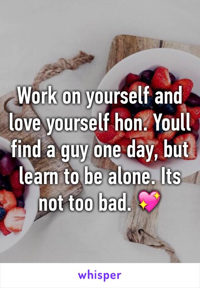 Work on yourself and love yourself hon. Youll find a guy one day, but learn to be alone. Its not too bad. 💖