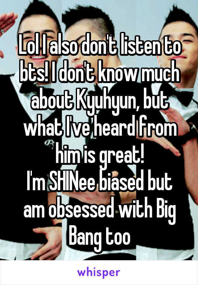 Lol I also don't listen to bts! I don't know much about Kyuhyun, but what I've heard from him is great!
I'm SHINee biased but am obsessed with Big Bang too