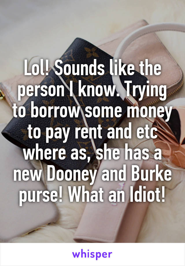 Lol! Sounds like the person I know. Trying to borrow some money to pay rent and etc where as, she has a new Dooney and Burke purse! What an Idiot!