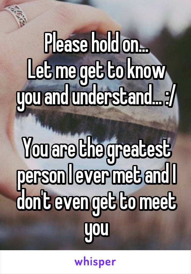 Please hold on...
Let me get to know you and understand... :/

You are the greatest person I ever met and I don't even get to meet you