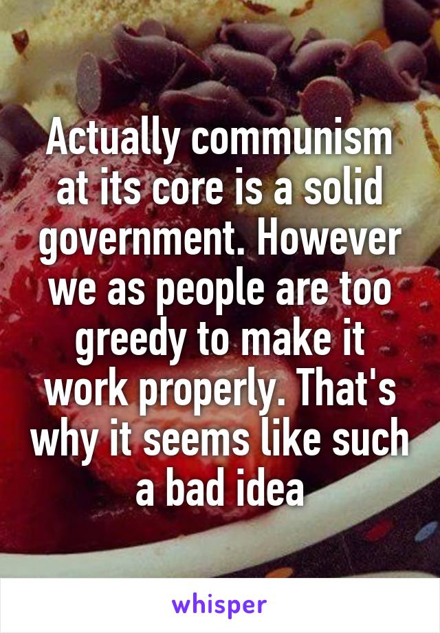Actually communism at its core is a solid government. However we as people are too greedy to make it work properly. That's why it seems like such a bad idea