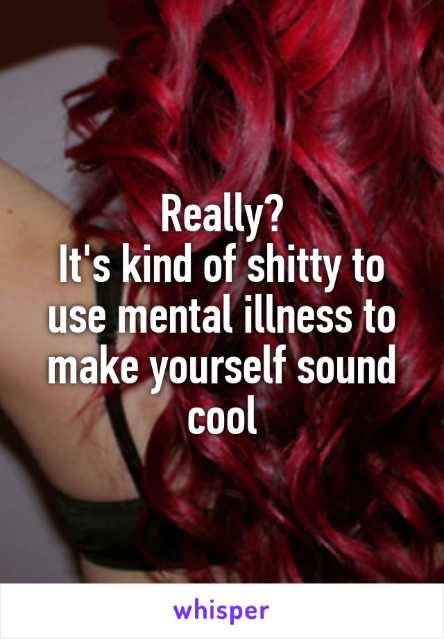 Really?
It's kind of shitty to use mental illness to make yourself sound cool
