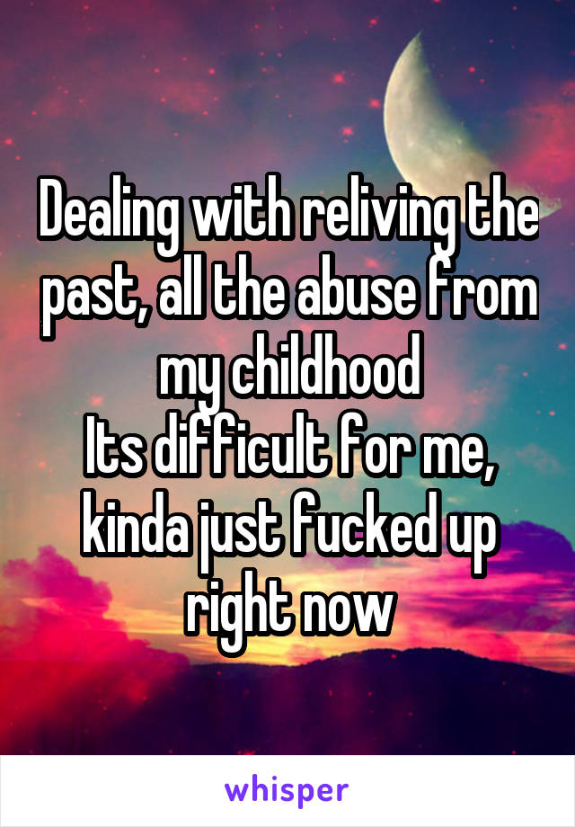 Dealing with reliving the past, all the abuse from my childhood
Its difficult for me, kinda just fucked up right now