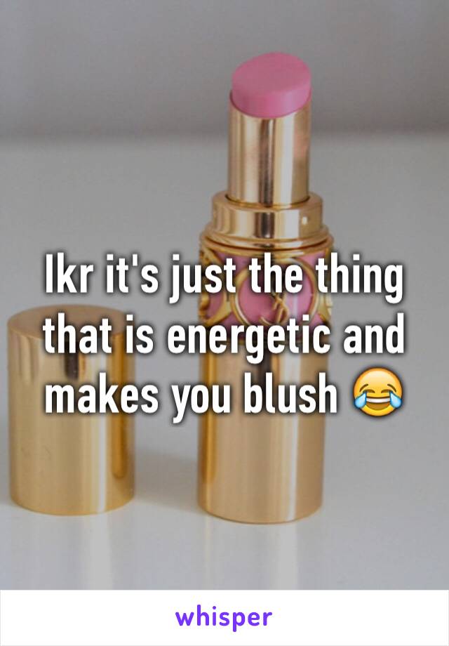 Ikr it's just the thing that is energetic and makes you blush 😂