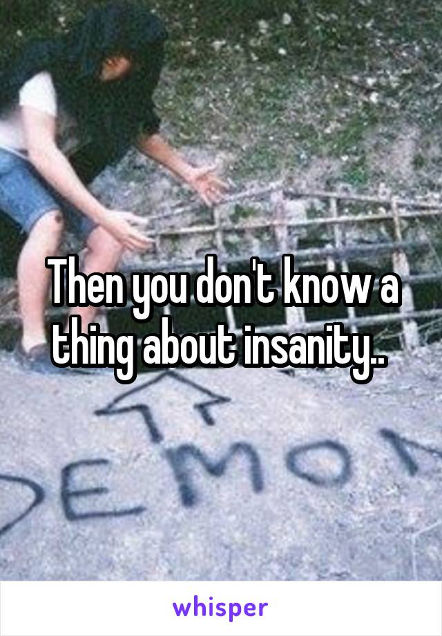 Then you don't know a thing about insanity.. 