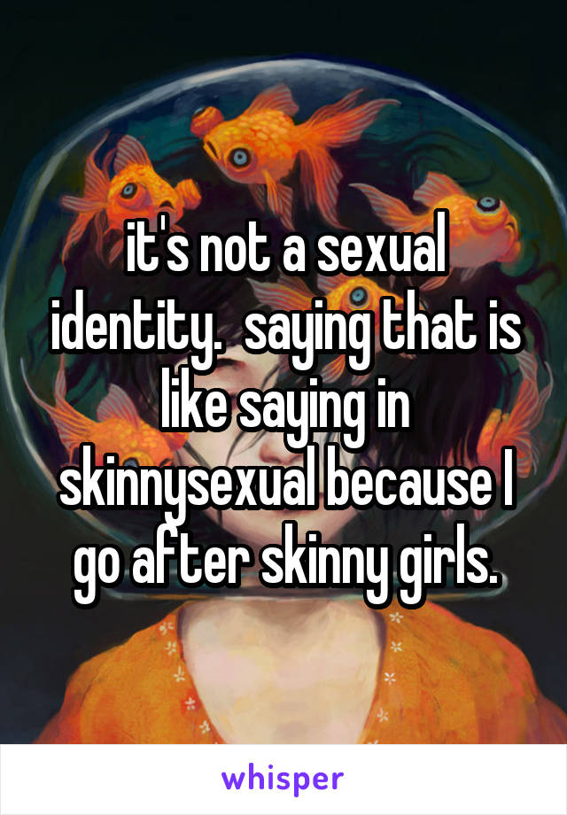 it's not a sexual identity.  saying that is like saying in skinnysexual because I go after skinny girls.