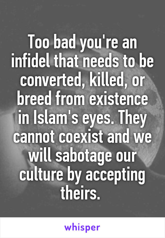 Too bad you're an infidel that needs to be converted, killed, or breed from existence in Islam's eyes. They cannot coexist and we will sabotage our culture by accepting theirs. 