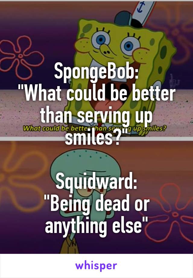 
SpongeBob:
"What could be better than serving up smiles?"

Squidward:
"Being dead or anything else"
