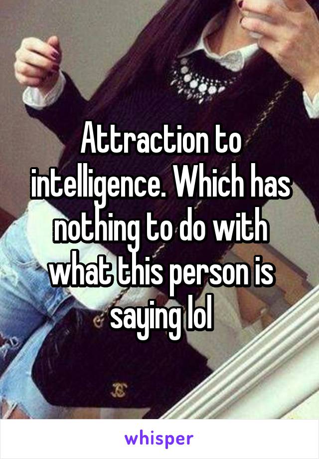 Attraction to intelligence. Which has nothing to do with what this person is saying lol