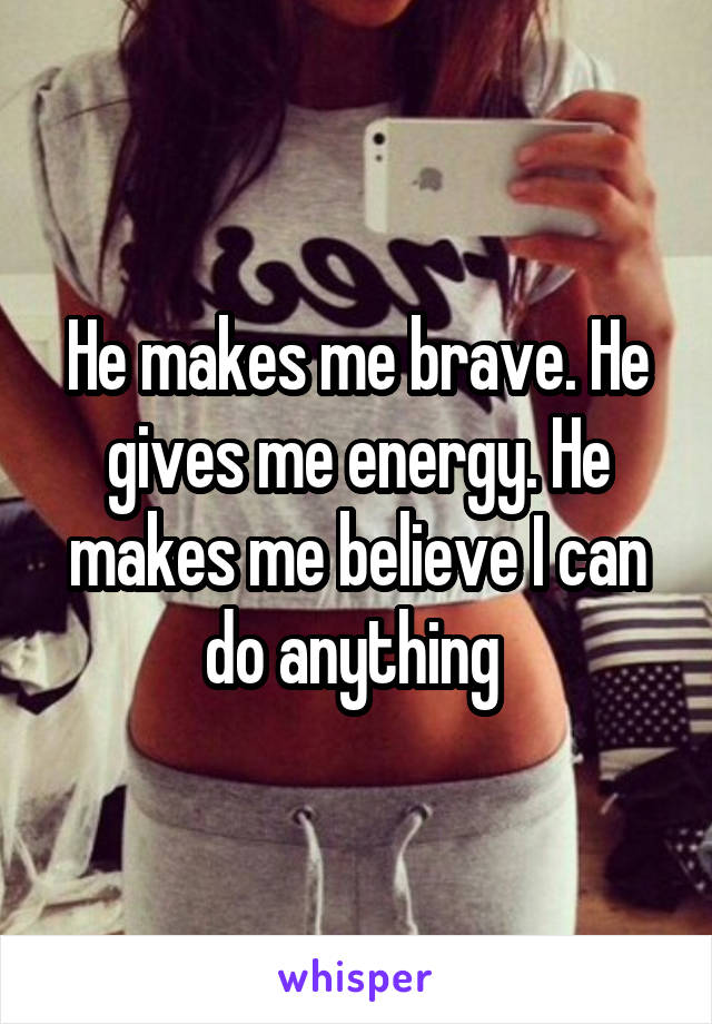 He makes me brave. He gives me energy. He makes me believe I can do anything 