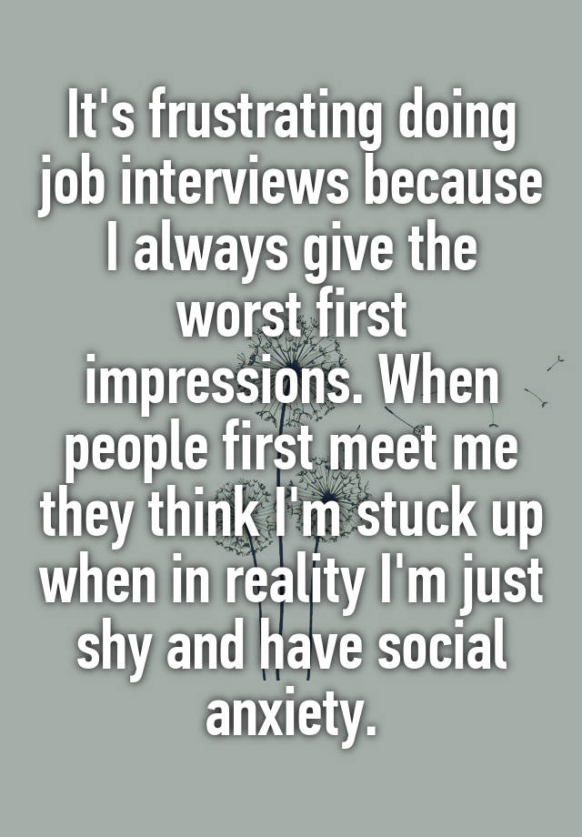It's frustrating doing job interviews because I always give the worst first impressions. When people first meet me they think I'm stuck up when in reality I'm just shy and have social anxiety.