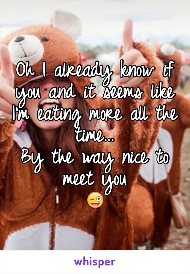Oh I already know if you and it seems like I'm eating more all the time… 
By the way nice to meet you
😜