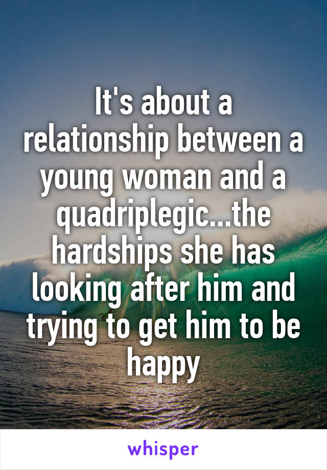 It's about a relationship between a young woman and a quadriplegic...the hardships she has looking after him and trying to get him to be happy