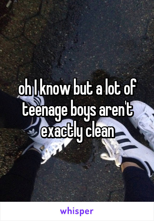 oh I know but a lot of teenage boys aren't exactly clean
