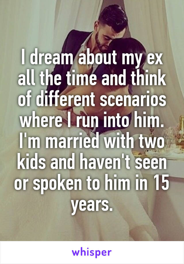 I dream about my ex all the time and think of different scenarios where I run into him. I'm married with two kids and haven't seen or spoken to him in 15 years.
