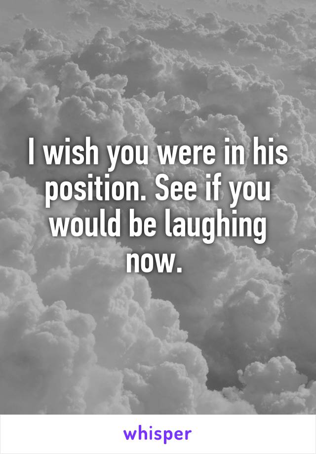 I wish you were in his position. See if you would be laughing now. 
