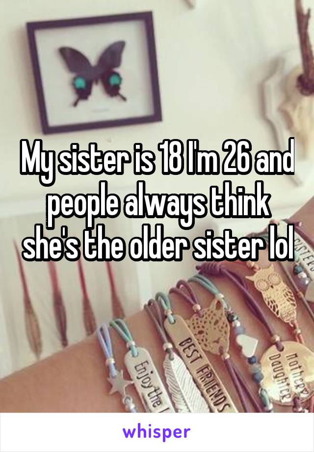 My sister is 18 I'm 26 and people always think she's the older sister lol 