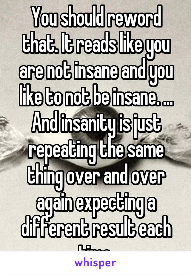 You should reword that. It reads like you are not insane and you like to not be insane. ...
And insanity is just repeating the same thing over and over again expecting a different result each time.