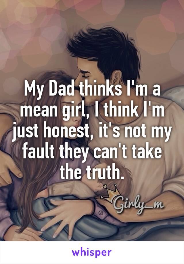 My Dad thinks I'm a mean girl, I think I'm just honest, it's not my fault they can't take the truth.
