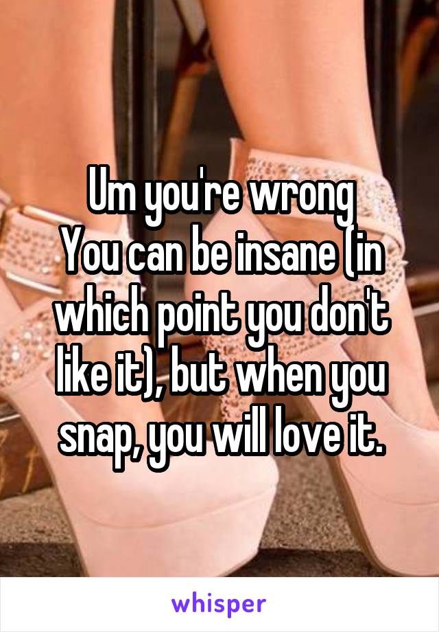 Um you're wrong
You can be insane (in which point you don't like it), but when you snap, you will love it.