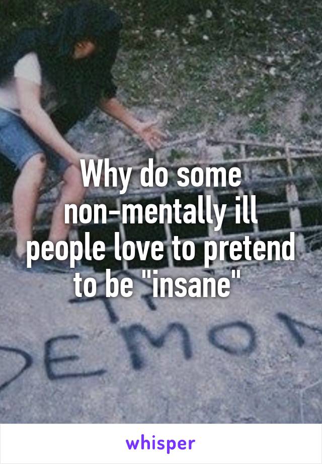 Why do some non-mentally ill people love to pretend to be "insane" 