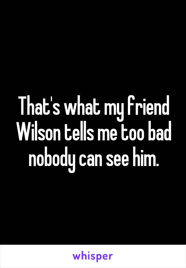 That's what my friend Wilson tells me too bad nobody can see him.